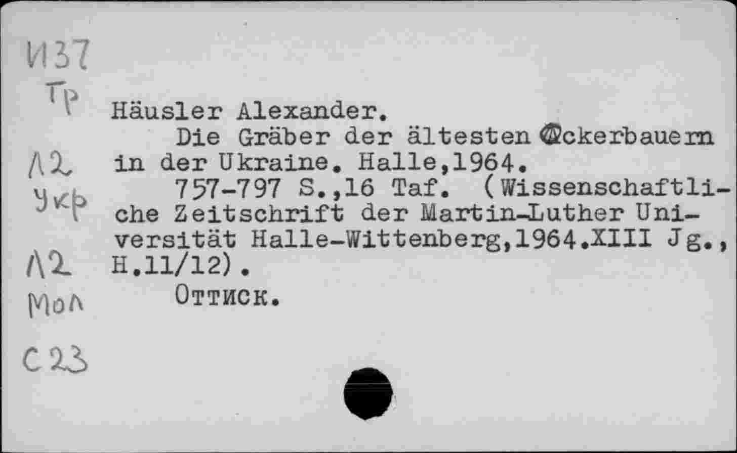 ﻿И 37
Häusler Alexander.
Die Gräber der ältesten Ackerbauern ДХ in der Ukraine. Halle,1964.
U	757-797 S.,16 Taf. ( Wissenschaftli-
Ji * ehe Zeitschrift der Martin-Luther Universität Halle-Wittenberg, 1964.ХШ Jg., H.11/12).
(V)0a Оттиск.
C23	Ä